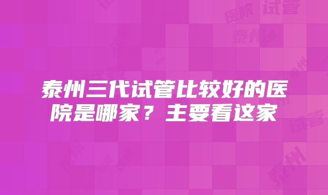 泰州三代试管比较好的医院是哪家？主要看这家