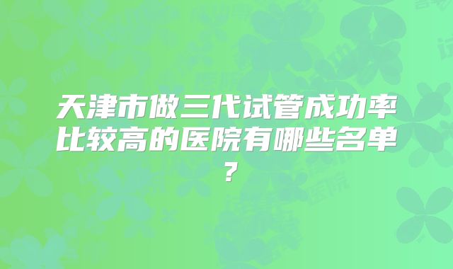 天津市做三代试管成功率比较高的医院有哪些名单？