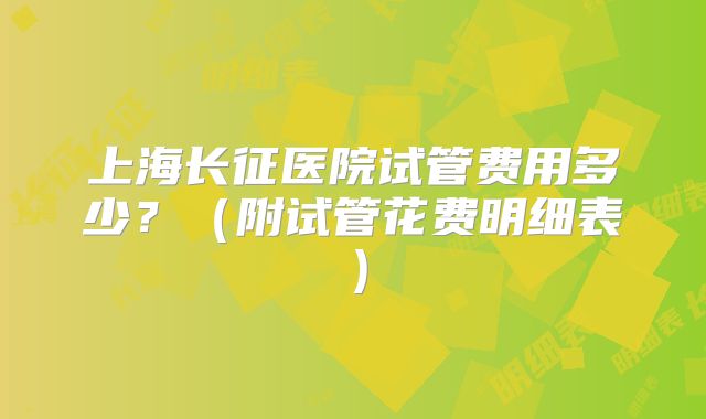 上海长征医院试管费用多少？（附试管花费明细表）