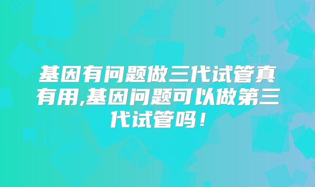 基因有问题做三代试管真有用,基因问题可以做第三代试管吗！