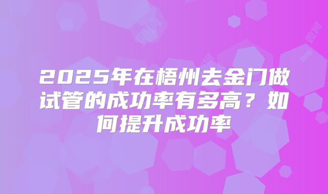 2025年在梧州去金门做试管的成功率有多高?如何提升成功率