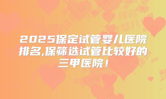 2025保定试管婴儿医院排名,保筛选试管比较好的三甲医院！