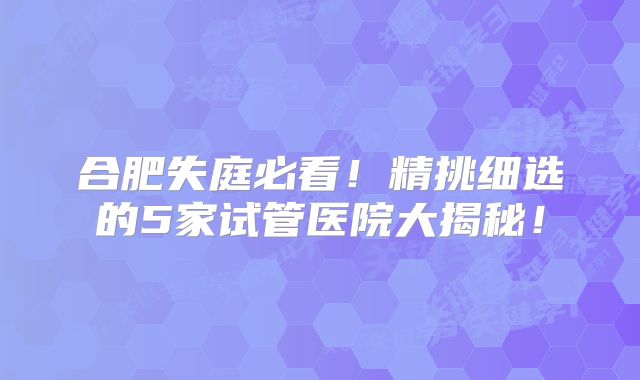 合肥失庭必看！精挑细选的5家试管医院大揭秘！