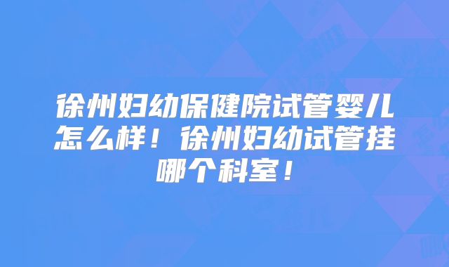 徐州妇幼保健院试管婴儿怎么样！徐州妇幼试管挂哪个科室！