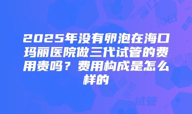 2025年没有卵泡在海口玛丽医院做三代试管的费用贵吗？费用构成是怎么样的
