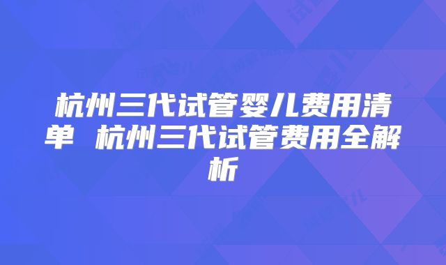 杭州三代试管婴儿费用清单 杭州三代试管费用全解析