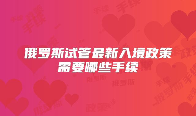 俄罗斯试管最新入境政策需要哪些手续