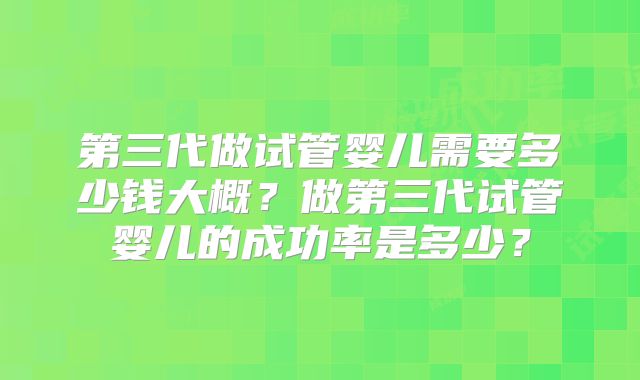 第三代做试管婴儿需要多少钱大概?做第三代试管婴儿的成功率是多少?