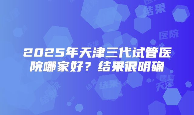 2025年天津三代试管医院哪家好？结果很明确