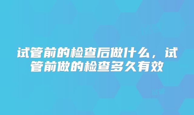 试管前的检查后做什么,试管前做的检查多久有效