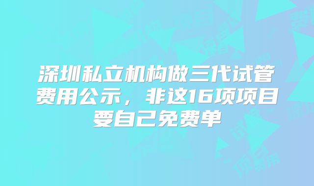 深圳私立机构做三代试管费用公示，非这16项项目要自己免费单