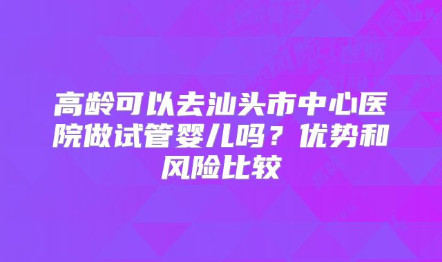 高龄可以去汕头市中心医院做试管婴儿吗?优势和风险比较