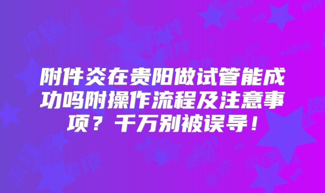 附件炎在贵阳做试管能成功吗附操作流程及注意事项?千万别被误导!