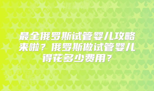 最全俄罗斯试管婴儿攻略来啦？俄罗斯做试管婴儿得花多少费用？