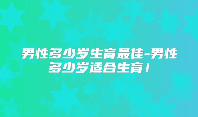 男性多少岁生育最佳-男性多少岁适合生育！