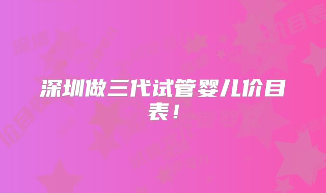 深圳做三代试管婴儿价目表！