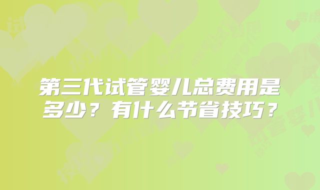 第三代试管婴儿总费用是多少？有什么节省技巧？