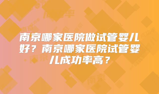 南京哪家医院做试管婴儿好？南京哪家医院试管婴儿成功率高？
