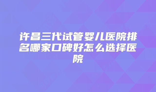许昌三代试管婴儿医院排名哪家口碑好怎么选择医院