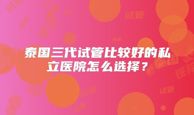 泰国三代试管比较好的私立医院怎么选择？