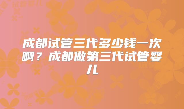 成都试管三代多少钱一次啊?成都做第三代试管婴儿