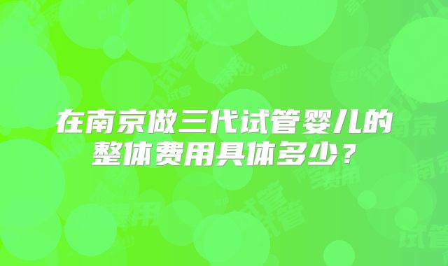 在南京做三代试管婴儿的整体费用具体多少？
