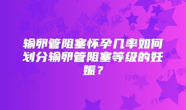 输卵管阻塞怀孕几率如何划分输卵管阻塞等级的妊娠?