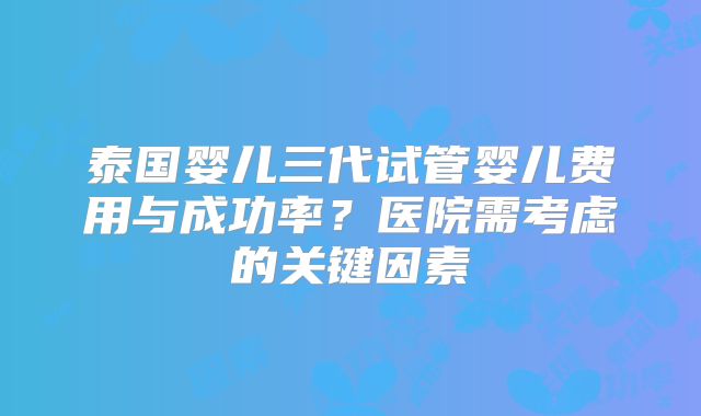 泰国婴儿三代试管婴儿费用与成功率?医院需考虑的关键因素