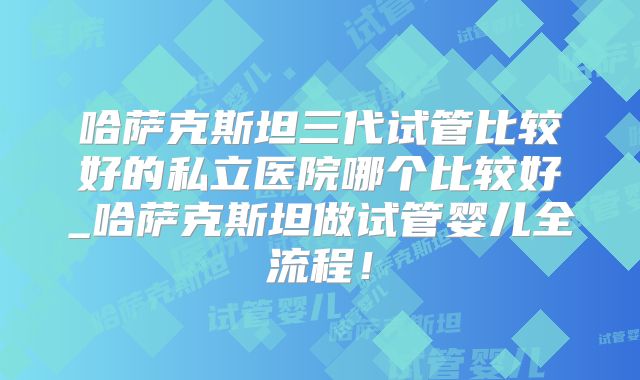 哈萨克斯坦三代试管比较好的私立医院哪个比较好_哈萨克斯坦做试管婴儿全流程！