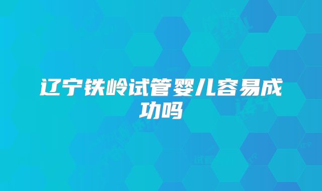 辽宁铁岭试管婴儿容易成功吗