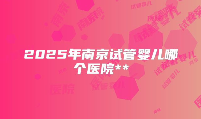 2025年南京试管婴儿哪个医院**