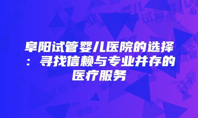 阜阳试管婴儿医院的选择:寻找信赖与专业并存的医疗服务
