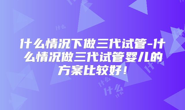 什么情况下做三代试管-什么情况做三代试管婴儿的方案比较好！