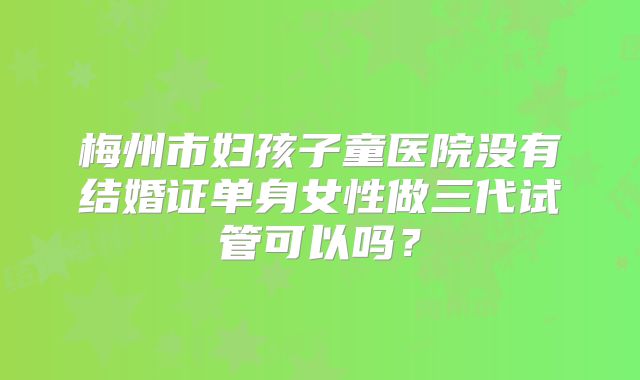 梅州市妇孩子童医院没有结婚证单身女性做三代试管可以吗?