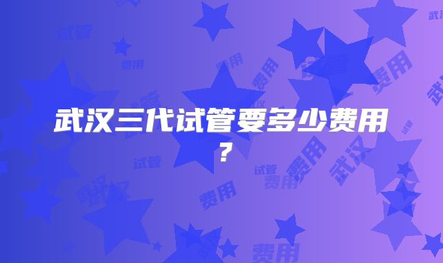 武汉三代试管要多少费用？