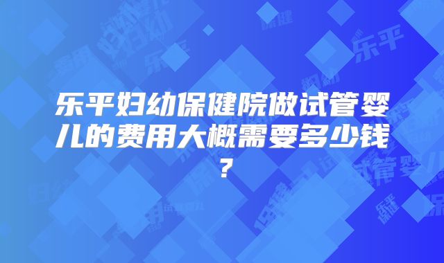 乐平妇幼保健院做试管婴儿的费用大概需要多少钱？