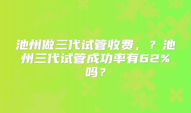 池州做三代试管收费，？池州三代试管成功率有62%吗？
