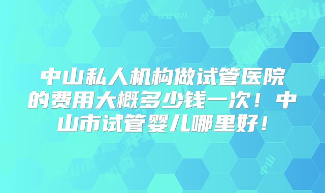 中山私人机构做试管医院的费用大概多少钱一次!中山市试管婴儿哪里好!
