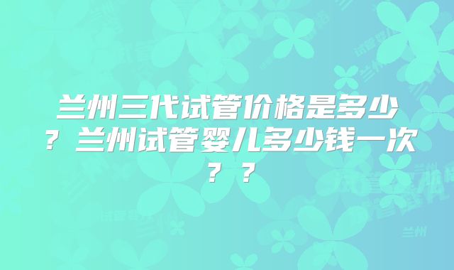兰州三代试管价格是多少?兰州试管婴儿多少钱一次??