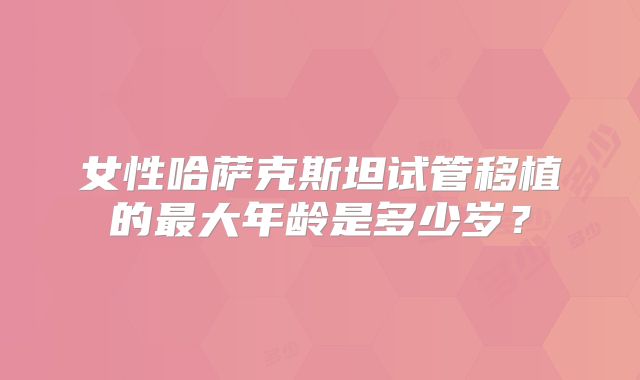 女性哈萨克斯坦试管移植的最大年龄是多少岁？