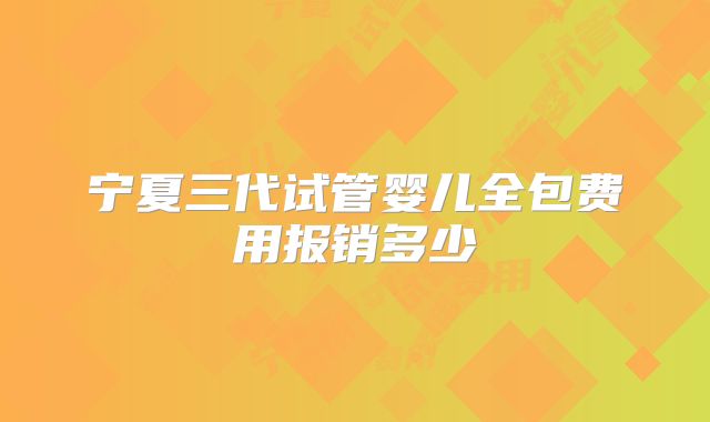 宁夏三代试管婴儿全包费用报销多少