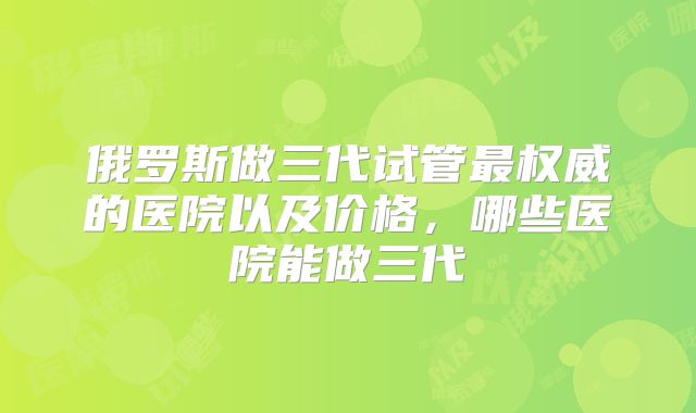 俄罗斯做三代试管最权威的医院以及价格,哪些医院能做三代