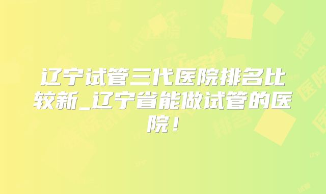 辽宁试管三代医院排名比较新_辽宁省能做试管的医院!