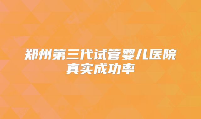 郑州第三代试管婴儿医院真实成功率