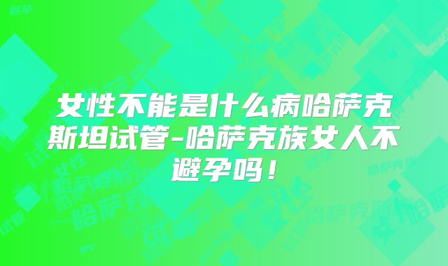 女性不能是什么病哈萨克斯坦试管-哈萨克族女人不避孕吗！
