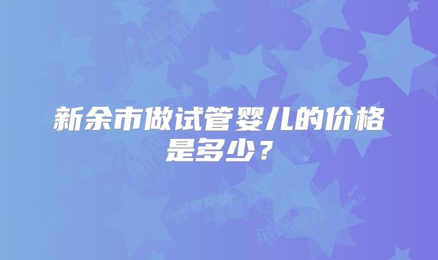 新余市做试管婴儿的价格是多少？