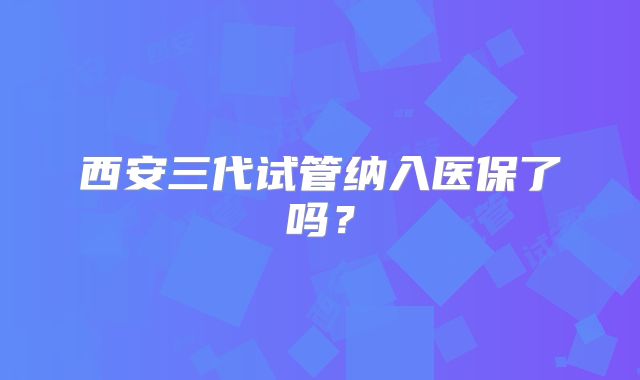 西安三代试管纳入医保了吗？