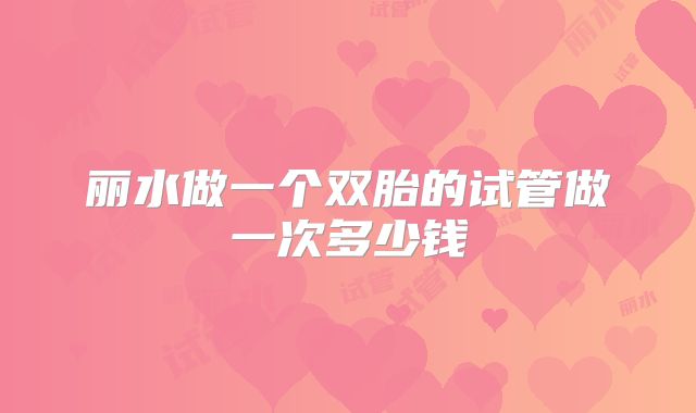 丽水做一个双胎的试管做一次多少钱
