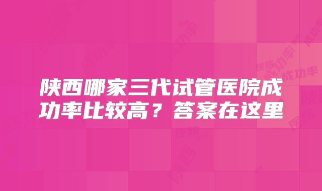 陕西哪家三代试管医院成功率比较高？答案在这里