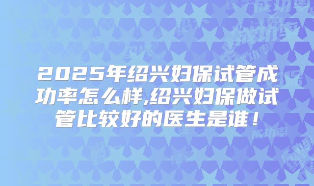 2025年绍兴妇保试管成功率怎么样,绍兴妇保做试管比较好的医生是谁！